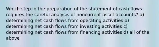 Which step in the preparation of the statement of cash flows requires the careful analysis of noncurrent asset accounts? a) determining net cash flows from operating activities b) determining net cash flows from investing activities c) determining net cash flows from financing activities d) all of the above