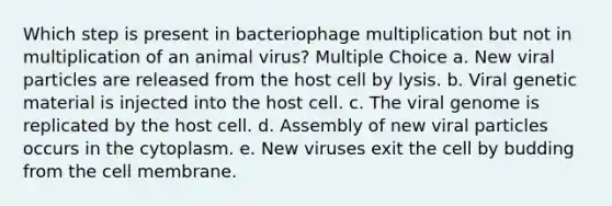 Which step is present in bacteriophage multiplication but not in multiplication of an animal virus? Multiple Choice a. New viral particles are released from the host cell by lysis. b. Viral genetic material is injected into the host cell. c. The viral genome is replicated by the host cell. d. Assembly of new viral particles occurs in the cytoplasm. e. New viruses exit the cell by budding from the cell membrane.