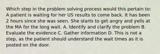 Which step in the problem solving process would this pertain to: A patient is waiting for her US results to come back. It has been 2 hours since she was seen. She starts to get angry and yells at the MA for the long wait. A. Identify and clarify the problem B. Evaluate the evidence C. Gather information D. This is not a step, as the patient should understand the wait times as it is posted on the door.