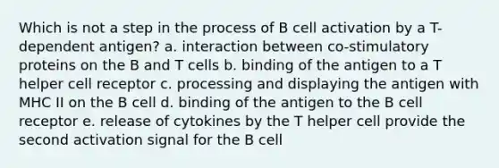 Which is not a step in the process of B cell activation by a T-dependent antigen? a. interaction between co-stimulatory proteins on the B and T cells b. binding of the antigen to a T helper cell receptor c. processing and displaying the antigen with MHC II on the B cell d. binding of the antigen to the B cell receptor e. release of cytokines by the T helper cell provide the second activation signal for the B cell