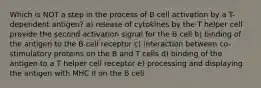 Which is NOT a step in the process of B cell activation by a T-dependent antigen? a) release of cytokines by the T helper cell provide the second activation signal for the B cell b) binding of the antigen to the B cell receptor c) interaction between co-stimulatory proteins on the B and T cells d) binding of the antigen to a T helper cell receptor e) processing and displaying the antigen with MHC II on the B cell