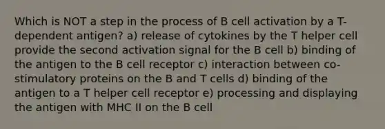 Which is NOT a step in the process of B cell activation by a T-dependent antigen? a) release of cytokines by the T helper cell provide the second activation signal for the B cell b) binding of the antigen to the B cell receptor c) interaction between co-stimulatory proteins on the B and T cells d) binding of the antigen to a T helper cell receptor e) processing and displaying the antigen with MHC II on the B cell