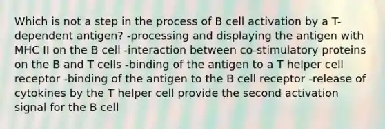 Which is not a step in the process of B cell activation by a T-dependent antigen? -processing and displaying the antigen with MHC II on the B cell -interaction between co-stimulatory proteins on the B and T cells -binding of the antigen to a T helper cell receptor -binding of the antigen to the B cell receptor -release of cytokines by the T helper cell provide the second activation signal for the B cell