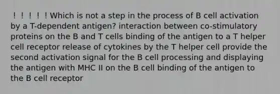 ！！！！！Which is not a step in the process of B cell activation by a T-dependent antigen? interaction between co-stimulatory proteins on the B and T cells binding of the antigen to a T helper cell receptor release of cytokines by the T helper cell provide the second activation signal for the B cell processing and displaying the antigen with MHC II on the B cell binding of the antigen to the B cell receptor