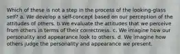 Which of these is not a step in the process of the looking-glass self? a. We develop a self-concept based on our perception of the attitudes of others. b.We evaluate the attitudes that we perceive from others in terms of their correctness. c. We imagine how our personality and appearance look to others. d. We imagine how others judge the personality and appearance we present.