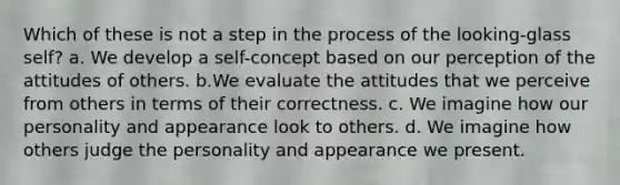 Which of these is not a step in the process of the looking-glass self? a. We develop a self-concept based on our perception of the attitudes of others. b.We evaluate the attitudes that we perceive from others in terms of their correctness. c. We imagine how our personality and appearance look to others. d. We imagine how others judge the personality and appearance we present.