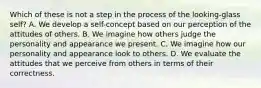 Which of these is not a step in the process of the looking-glass self? A. We develop a self-concept based on our perception of the attitudes of others. B. We imagine how others judge the personality and appearance we present. C. We imagine how our personality and appearance look to others. D. We evaluate the attitudes that we perceive from others in terms of their correctness.