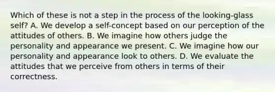 Which of these is not a step in the process of the looking-glass self? A. We develop a self-concept based on our perception of the attitudes of others. B. We imagine how others judge the personality and appearance we present. C. We imagine how our personality and appearance look to others. D. We evaluate the attitudes that we perceive from others in terms of their correctness.