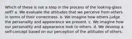 Which of these is not a step in the process of the looking-glass self? a. We evaluate the attitudes that we perceive from others in terms of their correctness. b. We imagine how others judge the personality and appearance we present. c. We imagine how our personality and appearance look to others. d. We develop a self-concept based on our perception of the attitudes of others.