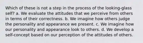 Which of these is not a step in the process of the looking-glass self? a. We evaluate the attitudes that we perceive from others in terms of their correctness. b. We imagine how others judge the personality and appearance we present. c. We imagine how our personality and appearance look to others. d. We develop a self-concept based on our perception of the attitudes of others.