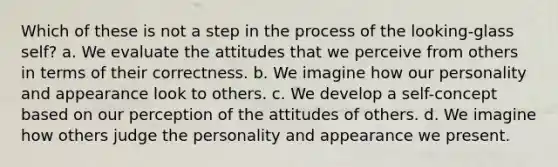 Which of these is not a step in the process of the looking-glass self? a. We evaluate the attitudes that we perceive from others in terms of their correctness. b. We imagine how our personality and appearance look to others. c. We develop a self-concept based on our perception of the attitudes of others. d. We imagine how others judge the personality and appearance we present.