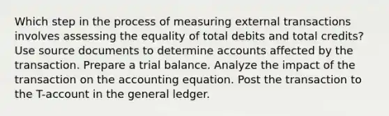 Which step in the process of measuring external transactions involves assessing the equality of total debits and total credits? Use source documents to determine accounts affected by the transaction. Prepare a trial balance. Analyze the impact of the transaction on the accounting equation. Post the transaction to the T-account in the general ledger.