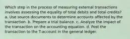 Which step in the process of measuring external transactions involves assessing the equality of total debits and total credits? a. Use source documents to determine accounts affected by the transaction. b. Prepare a trial balance. c. Analyze the impact of the transaction on the accounting equation. d. Post the transaction to the T-account in the general ledger.