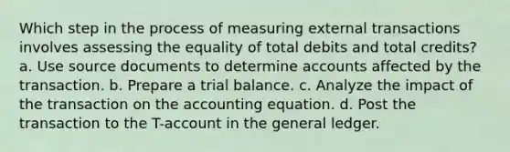 Which step in the process of measuring external transactions involves assessing the equality of total debits and total credits? a. Use source documents to determine accounts affected by the transaction. b. Prepare a trial balance. c. Analyze the impact of the transaction on <a href='https://www.questionai.com/knowledge/k7UJ6J5ODQ-the-accounting-equation' class='anchor-knowledge'>the accounting equation</a>. d. Post the transaction to the T-account in <a href='https://www.questionai.com/knowledge/kdxbifuCZE-the-general-ledger' class='anchor-knowledge'>the general ledger</a>.