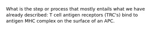 What is the step or process that mostly entails what we have already described: T cell antigen receptors (TRC's) bind to antigen MHC complex on the surface of an APC.