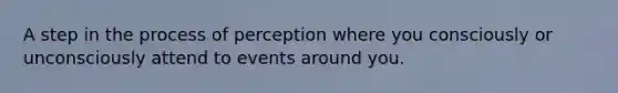 A step in the process of perception where you consciously or unconsciously attend to events around you.