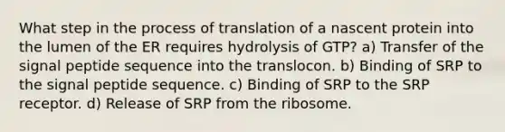 What step in the process of translation of a nascent protein into the lumen of the ER requires hydrolysis of GTP? a) Transfer of the signal peptide sequence into the translocon. b) Binding of SRP to the signal peptide sequence. c) Binding of SRP to the SRP receptor. d) Release of SRP from the ribosome.