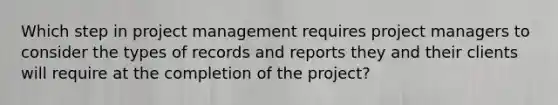 Which step in project management requires project managers to consider the types of records and reports they and their clients will require at the completion of the project?