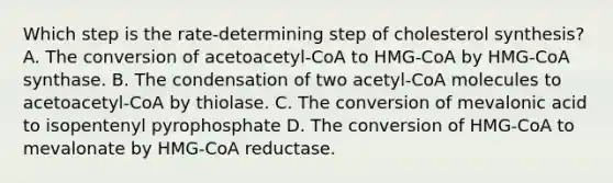 Which step is the rate-determining step of cholesterol synthesis? A. The conversion of acetoacetyl-CoA to HMG-CoA by HMG-CoA synthase. B. The condensation of two acetyl-CoA molecules to acetoacetyl-CoA by thiolase. C. The conversion of mevalonic acid to isopentenyl pyrophosphate D. The conversion of HMG-CoA to mevalonate by HMG-CoA reductase.