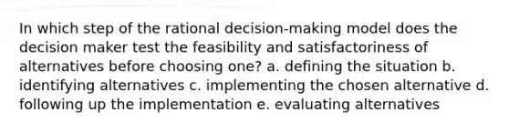 In which step of the rational decision-making model does the decision maker test the feasibility and satisfactoriness of alternatives before choosing one? a. defining the situation b. identifying alternatives c. implementing the chosen alternative d. following up the implementation e. evaluating alternatives