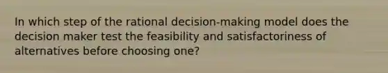 In which step of the rational decision-making model does the decision maker test the feasibility and satisfactoriness of alternatives before choosing one?