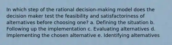 In which step of the rational decision-making model does the decision maker test the feasibility and satisfactoriness of alternatives before choosing one? a. Defining the situation b. Following up the implementation c. Evaluating alternatives d. Implementing the chosen alternative e. Identifying alternatives