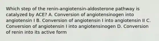 Which step of the renin-angiotensin-aldosterone pathway is catalyzed by ACE? A. Conversion of angiotensinogen into angiotensin I B. Conversion of angiotensin I into angiotensin II C. Conversion of angiotensin I into angiotensinogen D. Conversion of renin into its active form