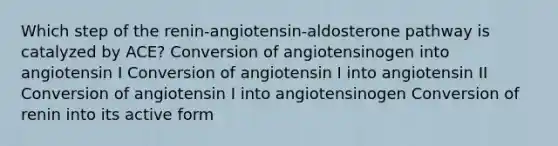 Which step of the renin-angiotensin-aldosterone pathway is catalyzed by ACE? Conversion of angiotensinogen into angiotensin I Conversion of angiotensin I into angiotensin II Conversion of angiotensin I into angiotensinogen Conversion of renin into its active form