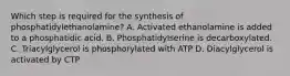 Which step is required for the synthesis of phosphatidylethanolamine? A. Activated ethanolamine is added to a phosphatidic acid. B. Phosphatidylserine is decarboxylated. C. Triacylglycerol is phosphorylated with ATP D. Diacylglycerol is activated by CTP