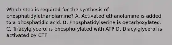 Which step is required for the synthesis of phosphatidylethanolamine? A. Activated ethanolamine is added to a phosphatidic acid. B. Phosphatidylserine is decarboxylated. C. Triacylglycerol is phosphorylated with ATP D. Diacylglycerol is activated by CTP