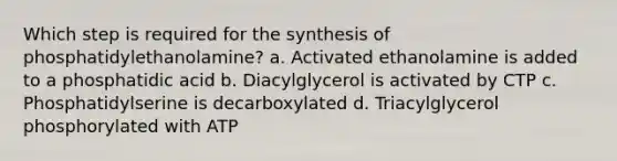 Which step is required for the synthesis of phosphatidylethanolamine? a. Activated ethanolamine is added to a phosphatidic acid b. Diacylglycerol is activated by CTP c. Phosphatidylserine is decarboxylated d. Triacylglycerol phosphorylated with ATP