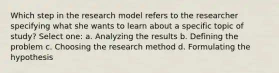 Which step in the research model refers to the researcher specifying what she wants to learn about a specific topic of study? Select one: a. Analyzing the results b. Defining the problem c. Choosing the research method d. Formulating the hypothesis