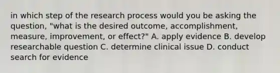 in which step of the research process would you be asking the question, "what is the desired outcome, accomplishment, measure, improvement, or effect?" A. apply evidence B. develop researchable question C. determine clinical issue D. conduct search for evidence