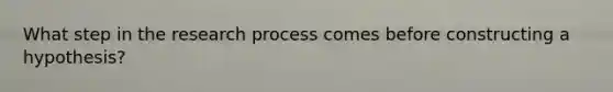 What step in the research process comes before constructing a hypothesis?