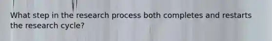 What step in the research process both completes and restarts the research cycle?