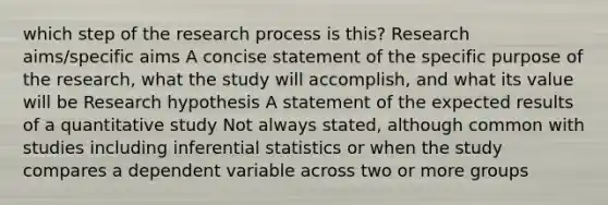 which step of the research process is this? Research aims/specific aims A concise statement of the specific purpose of the research, what the study will accomplish, and what its value will be Research hypothesis A statement of the expected results of a quantitative study Not always stated, although common with studies including inferential statistics or when the study compares a dependent variable across two or more groups