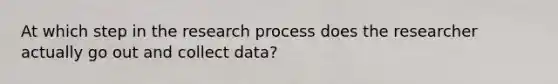 At which step in the research process does the researcher actually go out and collect data?