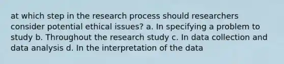 at which step in the research process should researchers consider potential ethical issues? a. In specifying a problem to study b. Throughout the research study c. In data collection and data analysis d. In the interpretation of the data