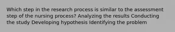 Which step in the research process is similar to the assessment step of the nursing process? Analyzing the results Conducting the study Developing hypothesis Identifying the problem