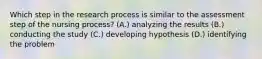 Which step in the research process is similar to the assessment step of the nursing process? (A.) analyzing the results (B.) conducting the study (C.) developing hypothesis (D.) identifying the problem