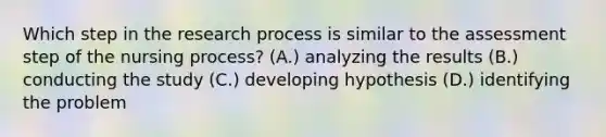 Which step in the research process is similar to the assessment step of the nursing process? (A.) analyzing the results (B.) conducting the study (C.) developing hypothesis (D.) identifying the problem