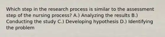 Which step in the research process is similar to the assessment step of the nursing process? A.) Analyzing the results B.) Conducting the study C.) Developing hypothesis D.) Identifying the problem