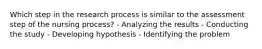 Which step in the research process is similar to the assessment step of the nursing process? - Analyzing the results - Conducting the study - Developing hypothesis - Identifying the problem