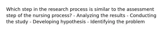 Which step in the research process is similar to the assessment step of the nursing process? - Analyzing the results - Conducting the study - Developing hypothesis - Identifying the problem