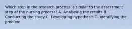 Which step in the research process is similar to the assessment step of the nursing process? A. Analyzing the results B. Conducting the study C. Developing hypothesis D. Identifying the problem