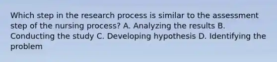 Which step in the research process is similar to the assessment step of the nursing process? A. Analyzing the results B. Conducting the study C. Developing hypothesis D. Identifying the problem