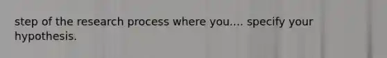 step of the research process where you.... specify your hypothesis.