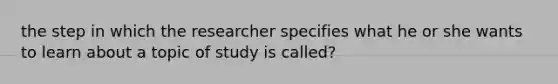 the step in which the researcher specifies what he or she wants to learn about a topic of study is called?