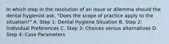 In which step in the resolution of an issue or dilemma should the dental hygienist ask, "Does the scope of practice apply to the situation?" A. Step 1: Dental Hygiene Situation B. Step 2: Individual Preferences C. Step 3: Choices versus alternatives D. Step 4: Case Parameters