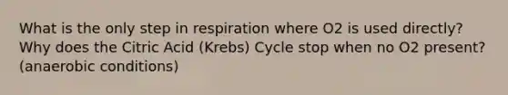 What is the only step in respiration where O2 is used directly? Why does the Citric Acid (Krebs) Cycle stop when no O2 present? (anaerobic conditions)